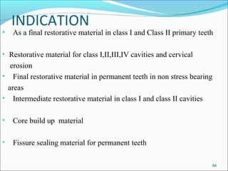 INDICATION
• As a final restorative material in class I and Class II primary teeth
• Restorative material for class I,II,III,IV cavities and cervical
erosion
• Final restorative material in permanent teeth in non stress bearing
areas
• Intermediate restorative material in class I and class II cavities
• Core build up material
• Fissure sealing material for permanent teeth
84
 