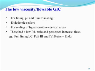 The low viscosity/flowable GIC
• For lining, pit and fissure sealing
• Endodontic sealers
• For sealing of hypersensitive cervical areas
• These had a low P:L ratio and possessed increase flow.
eg: Fuji lining LC, Fuji III and IV, Ketac – Endo.
85
 