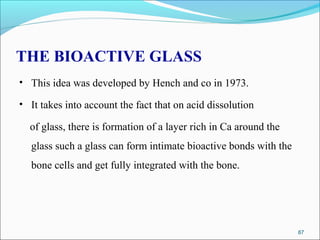 THE BIOACTIVE GLASS
• This idea was developed by Hench and co in 1973.
• It takes into account the fact that on acid dissolution
of glass, there is formation of a layer rich in Ca around the
glass such a glass can form intimate bioactive bonds with the
bone cells and get fully integrated with the bone.
87
 