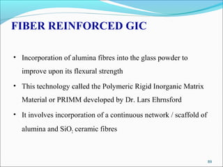 FIBER REINFORCED GIC
• Incorporation of alumina fibres into the glass powder to
improve upon its flexural strength
• This technology called the Polymeric Rigid Inorganic Matrix
Material or PRIMM developed by Dr. Lars Ehrnsford
• It involves incorporation of a continuous network / scaffold of
alumina and SiO2 ceramic fibres
89
 