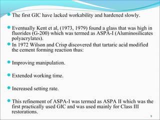 The first GIC have lacked workability and hardened slowly.
Eventually Kent et al, (1973, 1979) found a glass that was high in
fluorides (G-200) which was termed as ASPA-I (Aluminosilicates
polyacrylates).
In 1972 Wilson and Crisp discovered that tartaric acid modified
the cement forming reaction thus:
Improving manipulation.
Extended working time.
Increased setting rate.
This refinement of ASPA-I was termed as ASPA II which was the
first practically used GIC and was used mainly for Class III
restorations.
9
 