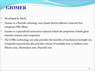 GIOMER
• Developed by Shofu
• Giomer is a fluoride-releasing, resin-based dental adhesive material that
comprises PRG fillers
• Giomer is a specialized restorative material which the properties of both glass
ionomer cement and composites
• The S-PRG technology not only provides the benefits of mechanical strength of a
composite material but also provides release of multiple ions i.e Sodium ions,
Silicate ions, Aluminium ions, Fluoride ions
91
 