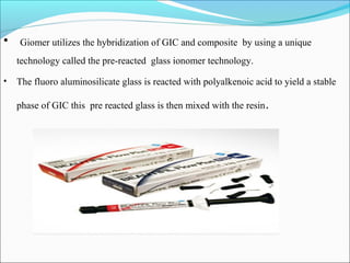 • Giomer utilizes the hybridization of GIC and composite by using a unique
technology called the pre-reacted glass ionomer technology.
• The fluoro aluminosilicate glass is reacted with polyalkenoic acid to yield a stable
phase of GIC this pre reacted glass is then mixed with the resin.
 