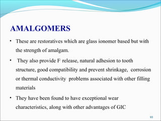 AMALGOMERS
• These are restoratives which are glass ionomer based but with
the strength of amalgam.
• They also provide F-
release, natural adhesion to tooth
structure, good compatibility and prevent shrinkage, corrosion
or thermal conductivity problems associated with other filling
materials
• They have been found to have exceptional wear
characteristics, along with other advantages of GIC
93
 