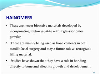 HAINOMERS
• These are newer bioactive materials developed by
incorporating hydroxyapatite within glass ionomer
powder.
• These are mainly being used as bone cements in oral
maxillofacial surgery and may a future role as retrograde
filling material.
• Studies have shown that they have a role in bonding
directly to bone and affect its growth and developement
95
 