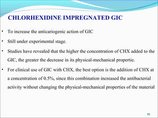 CHLORHEXIDINE IMPREGNATED GIC
• To increase the anticariogenic action of GIC
• Still under experimental stage.
• Studies have revealed that the higher the concentration of CHX added to the
GIC, the greater the decrease in its physical-mechanical propertie.
• For clinical use of GIC with CHX, the best option is the addition of CHX at
a concentration of 0.5%, since this combination increased the antibacterial
activity without changing the physical-mechanical properties of the material
96
 