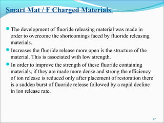 Smart Mat / F Charged Materials
The development of fluoride releasing material was made in
order to overcome the shortcomings faced by fluoride releasing
materials.
Increases the fluoride release more open is the structure of the
material. This is associated with low strength.
In order to improve the strength of these fluoride containing
materials, if they are made more dense and strong the efficiency
of ion release is reduced only after placement of restoration there
is a sudden burst of fluoride release followed by a rapid decline
in ion release rate.
97
 