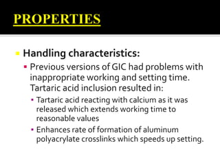 

Handling characteristics:
 Previous versions of GIC had problems with

inappropriate working and setting time.
Tartaric acid inclusion resulted in:
▪ Tartaric acid reacting with calcium as it was
released which extends working time to
reasonable values
▪ Enhances rate of formation of aluminum
polyacrylate crosslinks which speeds up setting.

 