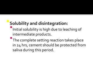 Solubility and disintegration:
 Initial solubility is high due to leaching of
intermediate products.
 The complete setting reaction takes place
in 24 hrs, cement should be protected from
saliva during this period.

 