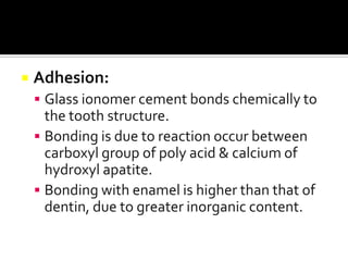 

Adhesion:
 Glass ionomer cement bonds chemically to

the tooth structure.
 Bonding is due to reaction occur between
carboxyl group of poly acid & calcium of
hydroxyl apatite.
 Bonding with enamel is higher than that of
dentin, due to greater inorganic content.

 