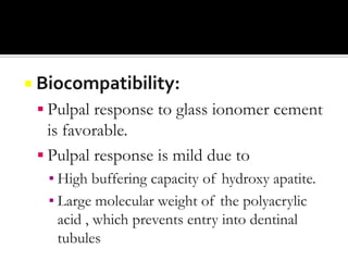  Biocompatibility:

 Pulpal response to glass ionomer cement

is favorable.
 Pulpal response is mild due to
▪ High buffering capacity of hydroxy apatite.
▪ Large molecular weight of the polyacrylic
acid , which prevents entry into dentinal
tubules

 