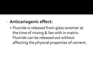 

Anticariogenic effect:
 Fluoride is released from glass ionomer at

the time of mixing & lies with in matrix.
Fluoride can be released out without
affecting the physical properties of cement.

 