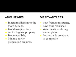 ADVANTAGES:
♣
♣
♣
♣
♣

Inherent adhesion to the
tooth surface.
Good marginal seal.
Anticariogenic property.
Biocompatibilty
Minimal cavity
preparation required.

DISADVANTAGES:
Low fracture resistance.
Low wear resistance.
Water sensitive during
setting phase .
♦ Less esthetic compared
to composite.
♦
♦
♦

 