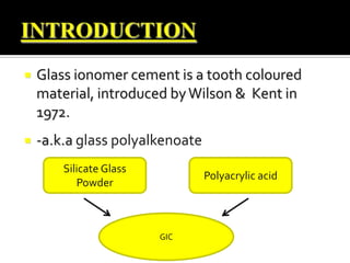 

Glass ionomer cement is a tooth coloured
material, introduced by Wilson & Kent in
1972.



-a.k.a glass polyalkenoate
Silicate Glass
Powder

Polyacrylic acid

GIC

 