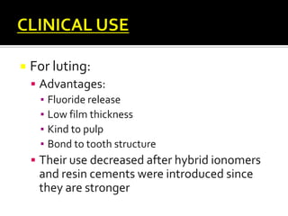 

For luting:
 Advantages:
▪ Fluoride release
▪ Low film thickness
▪ Kind to pulp
▪ Bond to tooth structure
 Their use decreased after hybrid ionomers

and resin cements were introduced since
they are stronger

 