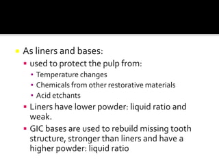 

As liners and bases:
 used to protect the pulp from:
▪ Temperature changes
▪ Chemicals from other restorative materials
▪ Acid etchants
 Liners have lower powder: liquid ratio and

weak.
 GIC bases are used to rebuild missing tooth
structure, stronger than liners and have a
higher powder: liquid ratio

 