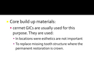 

Core build up materials:
 cermet GICs are usually used for this

purpose. They are used:
▪ In locations were esthetics are not important
▪ To replace missing tooth structure where the
permanent restoration is crown.

 