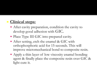 

Clinical steps:
 After cavity preparation, condition the cavity to

develop good adhesion with GIC.
 Place Type III GIC into prepared cavity.
 After setting, etch the enamel & GIC with
orthophosphoric acid for 15 seconds. This will
improve micromechanical bond to composite resin.
 Apply a thin layer of low viscosity enamel bonding
agent & finally place the composite resin over GIC &
light cure it.

 