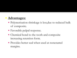 

Advantages:
 Polymerisation shrinkage is less,due to reduced bulk

of composite.
 Favorable pulpal response.
 Chemical bond to the tooth and composite
increasing retention form.
 Provides better seal when used at nonenamel
margins.

 