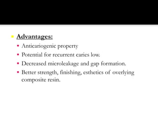 

Advantages:
 Anticariogenic property
 Potential for recurrent caries low.

 Decreased microleakage and gap formation.
 Better strength, finishing, esthetics of overlying

composite resin.

 