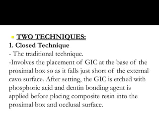 TWO TECHNIQUES:
1. Closed Technique
- The traditional technique.
-Involves the placement of GIC at the base of the
proximal box so as it falls just short of the external
cavo surface. After setting, the GIC is etched with
phosphoric acid and dentin bonding agent is
applied before placing composite resin into the
proximal box and occlusal surface.


 
