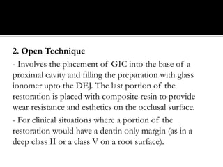 2. Open Technique
- Involves the placement of GIC into the base of a
proximal cavity and filling the preparation with glass
ionomer upto the DEJ. The last portion of the
restoration is placed with composite resin to provide
wear resistance and esthetics on the occlusal surface.
- For clinical situations where a portion of the
restoration would have a dentin only margin (as in a
deep class II or a class V on a root surface).

 