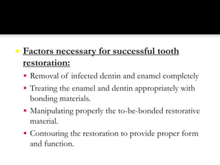 

Factors necessary for successful tooth
restoration:
 Removal of infected dentin and enamel completely
 Treating the enamel and dentin appropriately with

bonding materials.
 Manipulating properly the to-be-bonded restorative
material.
 Contouring the restoration to provide proper form
and function.

 