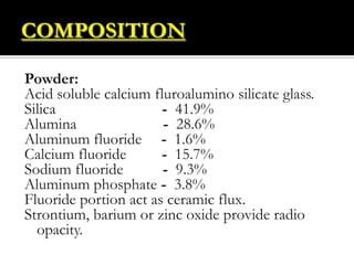 Powder:
Acid soluble calcium fluroalumino silicate glass.
Silica
- 41.9%
Alumina
- 28.6%
Aluminum fluoride - 1.6%
Calcium fluoride
- 15.7%
Sodium fluoride
- 9.3%
Aluminum phosphate - 3.8%
Fluoride portion act as ceramic flux.
Strontium, barium or zinc oxide provide radio
opacity.

 