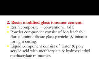 2. Resin modified glass ionomer cement:
 Resin composite + conventional GIC
 Powder component consist of ion leachable
fluroalumino silicate glass particles & initator
for light curing.
 Liquid component consist of water & poly
acrylic acid with methacrylate & hydroxyl ethyl
methacrylate monomer.

 