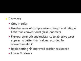 

Cermets
 Grey in color
 Greater value of compressive strength and fatigue

limit than conventional glass ionomers
 Flexural strength and resistance to abrasive wear
appear no better than values recorded for
conventional GIC
 Rapid setting  improved erosion resistance
 Lower Fl release

 