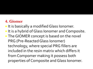 4. Giomer
 It is basically a modified Glass Ionomer.
 It is a hybrid of Glass Ionomer and Composite.
 The GIOMER concept is based on the novel
PRG (Pre-Reacted Glass Ionomer)
technology, where special PRG fillers are
included in the resin matrix which differs it
from Compomer making it possess both
properties of Composite and Glass Ionomer.

 