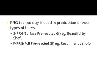 

PRG technology is used in production of two
types of fillers.
 S-PRG(Surface Pre-reacted GI) eg. Beautiful by

Shofu
 F-PRG(Full Pre-reacted GI) eg. Reactimer by shofu

 