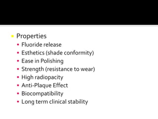

Properties









Fluoride release
Esthetics (shade conformity)
Ease in Polishing
Strength (resistance to wear)
High radiopacity
Anti-Plaque Effect
Biocompatibility
Long term clinical stability

 