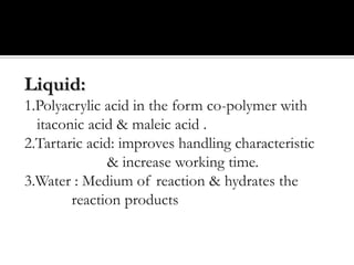 Liquid:
1.Polyacrylic acid in the form co-polymer with
itaconic acid & maleic acid .
2.Tartaric acid: improves handling characteristic
& increase working time.
3.Water : Medium of reaction & hydrates the
reaction products

 