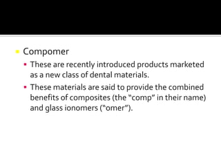 

Compomer
 These are recently introduced products marketed

as a new class of dental materials.
 These materials are said to provide the combined
benefits of composites (the “comp” in their name)
and glass ionomers (“omer”).

 