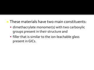 

These materials have two main constituents:
 dimethacrylate monomer(s) with two carboxylic

groups present in their structure and
 filler that is similar to the ion-leachable glass
present in GICs.

 