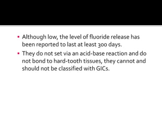  Although low, the level of fluoride release has

been reported to last at least 300 days.
 They do not set via an acid-base reaction and do
not bond to hard-tooth tissues, they cannot and
should not be classified with GICs.

 