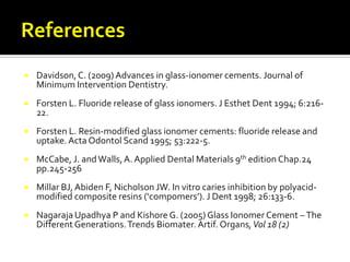 

Davidson, C. (2009) Advances in glass-ionomer cements. Journal of
Minimum Intervention Dentistry.



Forsten L. Fluoride release of glass ionomers. J Esthet Dent 1994; 6:21622.



Forsten L. Resin-modified glass ionomer cements: fluoride release and
uptake. Acta Odontol Scand 1995; 53:222-5.



McCabe, J. and Walls, A. Applied Dental Materials 9th edition Chap.24
pp.245-256



Millar BJ, Abiden F, Nicholson JW. In vitro caries inhibition by polyacidmodified composite resins (‘compomers’). J Dent 1998; 26:133-6.



Nagaraja Upadhya P and Kishore G. (2005) Glass Ionomer Cement – The
Different Generations. Trends Biomater. Artif. Organs, Vol 18 (2)

 
