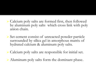  Calcium

poly salts are formed first, then followed
by aluminum poly salts which cross link with poly
anion chain.

 Set

cement consist of unreacted powder particle
surrounded by silica gel in amorphous matrix of
hydrated calcium & aluminum poly salts.

 Calcium

poly salts are responsible for initial set.

 Aluminum

poly salts form the dominant phase.

 