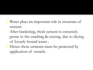  Water

plays an important role in structure of
cement.
 After hardening, fresh cement is extremely
prone to the cracking & crazing, due to drying
of loosely bound water .
 Hence these cements must be protected by
application of varnish.

 