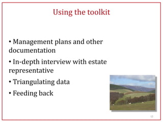 Using the toolkit


• Management plans and other
documentation
• In-depth interview with estate
representative
• Triangulating data
• Feeding back


                                   12
 