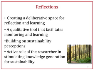 Reflections

• Creating a deliberative space for
reflection and learning
• A qualitative tool that facilitates
monitoring and learning
•Building on sustainability
perceptions
• Active role of the researcher in
stimulating knowledge generation
for sustainability
                                        13
 