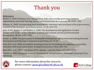 Thank you
References
Berkes, F., 2009. Evolution of co-management: Role of knowledge generation, bridging
organizations and social learning. Journal of Environmental Management, 90, 1692-1702.
Holman, N., 2009. Incorporating local sustainability indicators into structures of local governance:
a review of the literature. Local Environment, 14 (4), 365-375.
Ioris, A.A.R., Hunter, C. and Walker, S., 2008. The development and application of water
management sustainability indicators in Brazil and Scotland. Journal of Environmental
Management, 88 (4), 1190-1201.
Jordan, A., 2008. The governance of sustainable development: taking stock and looking forwards.
Environment and Planning C: Government and Policy, 26, 17-33.
Reed, M.S. et al., 2006. An adaptive learning process for developing and applying sustainability
indicators with local communities. Ecological Economics, 59(4), 406-418.
Reed, M.S., et al., 2009. The future of the uplands. Land Use Policy, 26S, S204-S216.
Warren, C., 2009. Managing Scotland’s Environment. Second edition. Edinburgh University Press,
Edinburgh.

             For more information about the research,
             please contact: jayne.glass@perth.uhi.ac.uk
                                                                                                   14
 