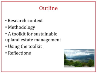 Outline

• Research context
• Methodology
• A toolkit for sustainable
upland estate management
• Using the toolkit
• Reflections


                              2
 