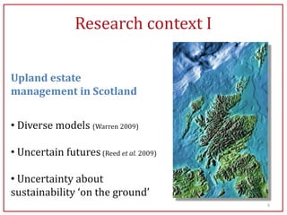 Research context I

Upland estate
management in Scotland


• Diverse models (Warren 2009)

• Uncertain futures (Reed et al. 2009)

• Uncertainty about
sustainability ‘on the ground’
                                         3
 