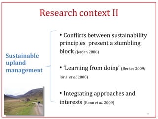 Research context II

              • Conflicts between sustainability
              principles present a stumbling
              block (Jordan 2008)
Sustainable
upland
management    • ‘Learning from doing’ (Berkes 2009;
              Ioris et al. 2008)



              • Integrating approaches and
              interests (Bonn et al. 2009)
                                                      4
 