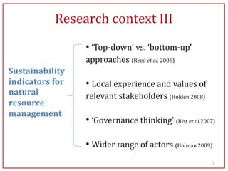 Research context III
                 • ‘Top-down’ vs. ‘bottom-up’
                 approaches (Reed et al. 2006)
Sustainability
indicators for   • Local experience and values of
natural          relevant stakeholders (Holden 2008)
resource
management
                 • ‘Governance thinking’ (Rist et al.2007)

                 • Wider range of actors (Holman 2009)
                                                         5
 