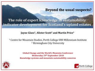 Beyond the usual suspects?

   The role of expert knowledge in sustainability
indicator development for Scotland’s upland estates

                Jayne Glass1, Alister Scott2 and Martin Price1

   1   Centre for Mountain Studies, Perth College UHI Millennium Institute
                         2 Birmingham City University




                 Global Change and the World’s Moutains Conference
                          Wednesday 29th September 2010
               Knowledge systems and mountain sustainability concerns



                                                                             1
 