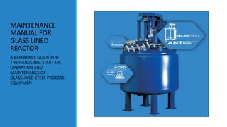 MAINTENANCE
MANUAL FOR
GLASS LINED
REACTOR
A REFERENCE GUIDE FOR
THE HANDLING, START-UP,
OPERATION AND
MAINTENANCE OF
GLASSLINED STEEL PROCESS
EQUIPMEN
 