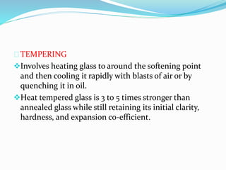 TEMPERING 
Involves heating glass to around the softening point 
and then cooling it rapidly with blasts of air or by 
quenching it in oil. 
Heat tempered glass is 3 to 5 times stronger than 
annealed glass while still retaining its initial clarity, 
hardness, and expansion co-efficient. 
 